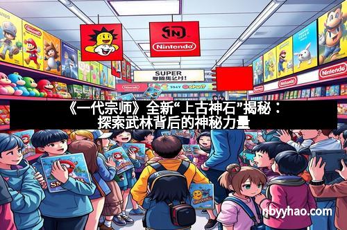 《一代宗师》全新“上古神石”揭秘：探索武林背后的神秘力量